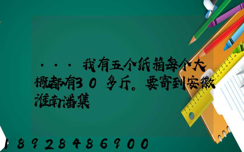 ...我有五个纸箱每个大概都有30多斤。要寄到安徽淮南潘集
