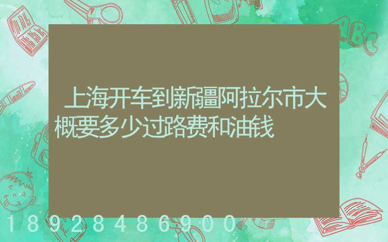 上海开车到新疆阿拉尔市大概要多少过路费和油钱