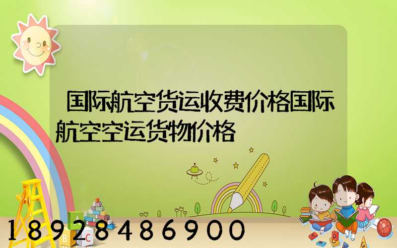 国际航空货运收费价格国际航空空运货物价格