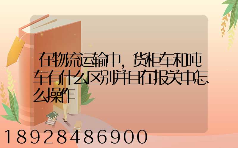 在物流运输中,货柜车和吨车有什么区别并且在报关中怎么操作