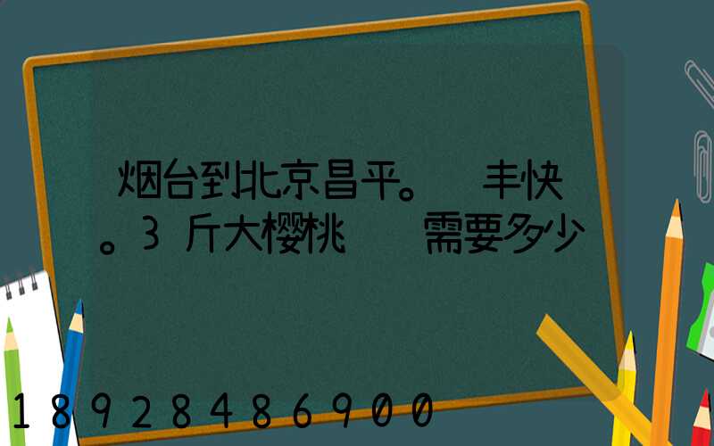 烟台到北京昌平。顺丰快递。3斤大樱桃运费需要多少钱