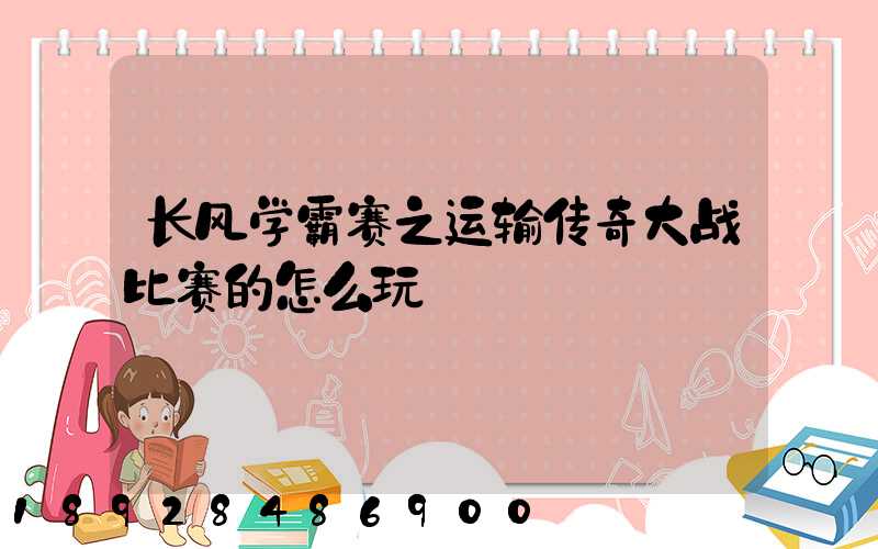 长风学霸赛之运输传奇大战比赛的怎么玩