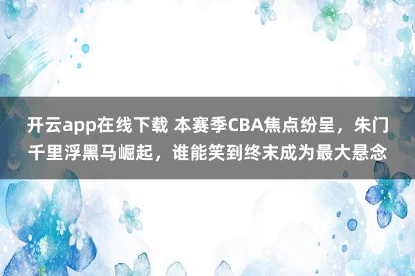 开云app在线下载 本赛季CBA焦点纷呈，朱门千里浮黑马崛起，谁能笑到终末成为最大悬念