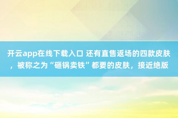 开云app在线下载入口 还有直售返场的四款皮肤，被称之为“砸锅卖铁”都要的皮肤，接近绝版
