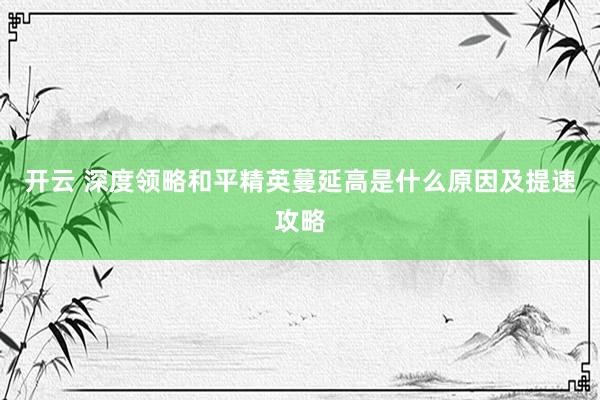 开云 深度领略和平精英蔓延高是什么原因及提速攻略