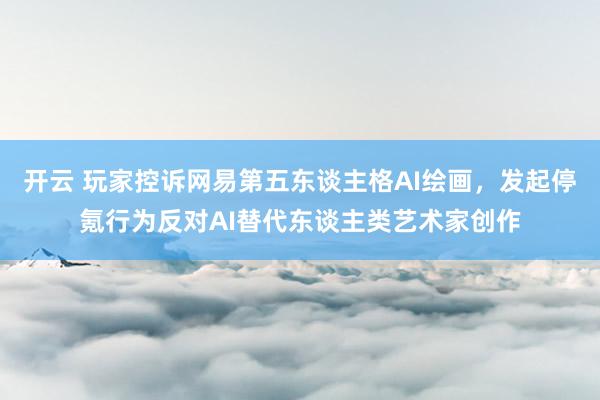开云 玩家控诉网易第五东谈主格AI绘画，发起停氪行为反对AI替代东谈主类艺术家创作