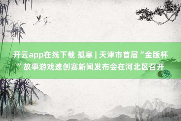 开云app在线下载 孤寒 | 天津市首届“金版杯”故事游戏速创赛新闻发布会在河北区召开