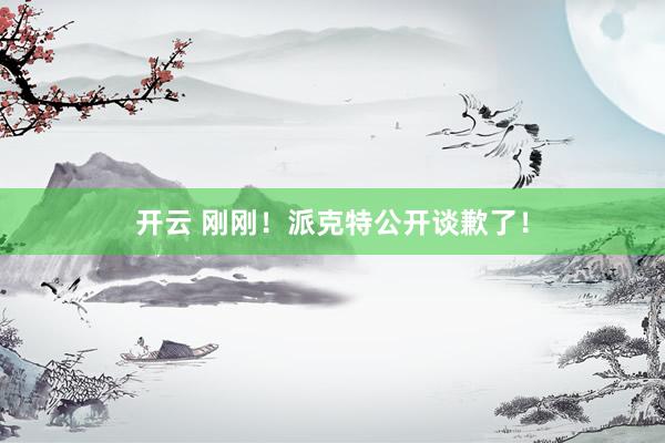 开云 刚刚！派克特公开谈歉了！
