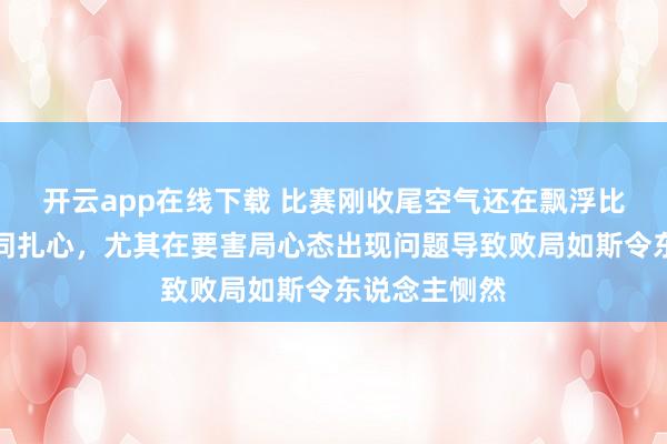开云app在线下载 比赛刚收尾空气还在飘浮比分像刀子雷同扎心，尤其在要害局心态出现问题导致败局如斯令东说念主恻然