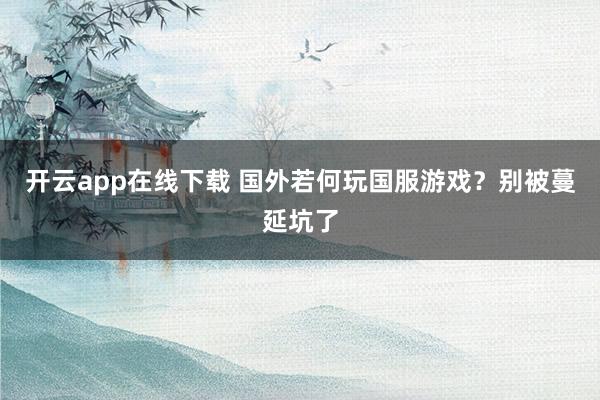 开云app在线下载 国外若何玩国服游戏？别被蔓延坑了
