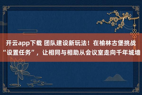 开云app下载 团队建设新玩法！在榆林古堡挑战“设置任务”，让相同与相助从会议室走向千年城墙