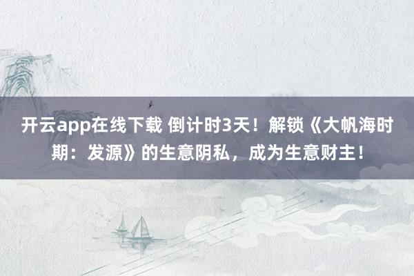 开云app在线下载 倒计时3天！解锁《大帆海时期：发源》的生意阴私，成为生意财主！