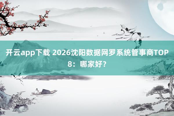 开云app下载 2026沈阳数据网罗系统管事商TOP8：哪家好？