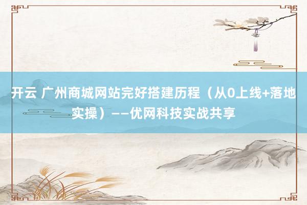 开云 广州商城网站完好搭建历程（从0上线+落地实操）——优网科技实战共享