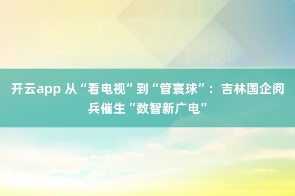 开云app 从“看电视”到“管寰球”：吉林国企阅兵催生“数智新广电”