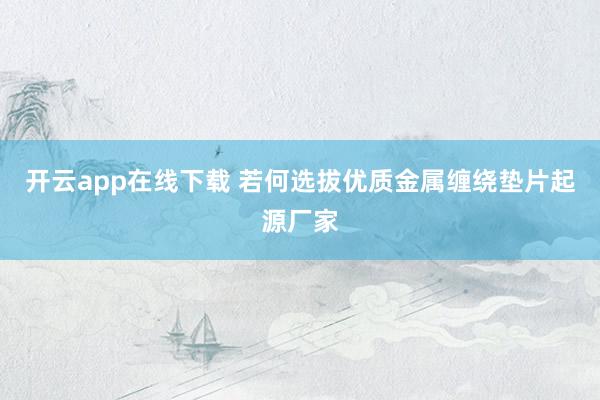 开云app在线下载 若何选拔优质金属缠绕垫片起源厂家