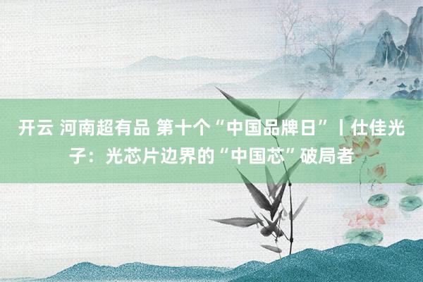 开云 河南超有品 第十个“中国品牌日”丨仕佳光子：光芯片边界的“中国芯”破局者