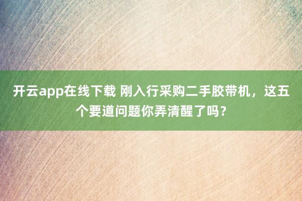 开云app在线下载 刚入行采购二手胶带机，这五个要道问题你弄清醒了吗？