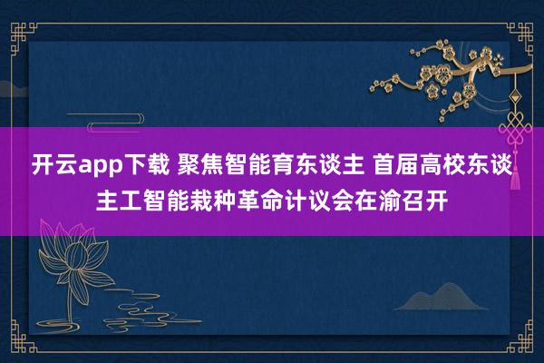 开云app下载 聚焦智能育东谈主 首届高校东谈主工智能栽种革命计议会在渝召开