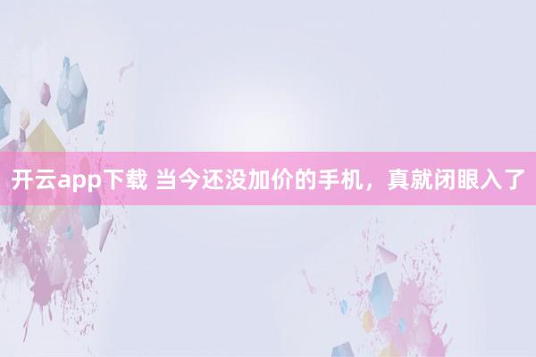开云app下载 当今还没加价的手机，真就闭眼入了