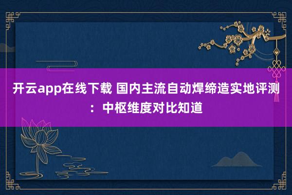 开云app在线下载 国内主流自动焊缔造实地评测：中枢维度对比知道