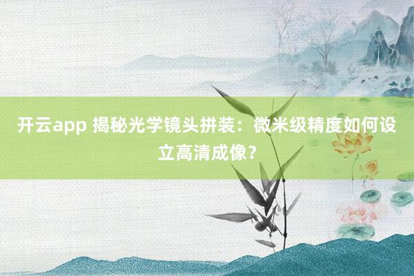 开云app 揭秘光学镜头拼装：微米级精度如何设立高清成像？
