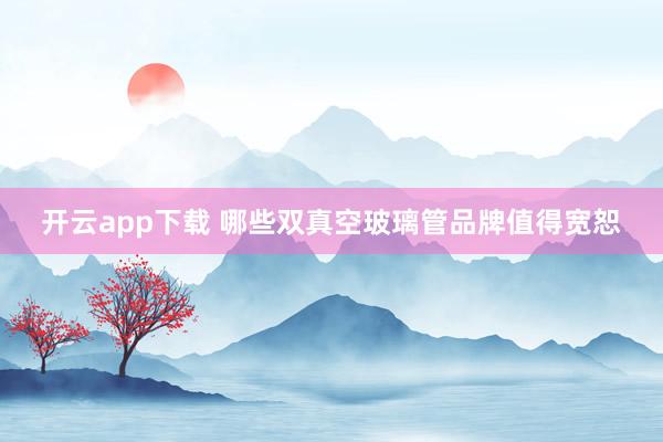 开云app下载 哪些双真空玻璃管品牌值得宽恕