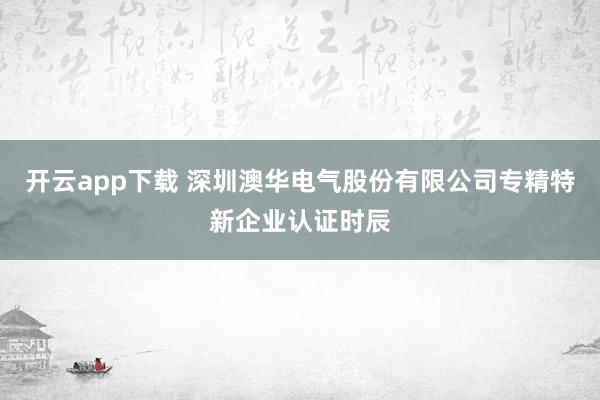 开云app下载 深圳澳华电气股份有限公司专精特新企业认证时辰