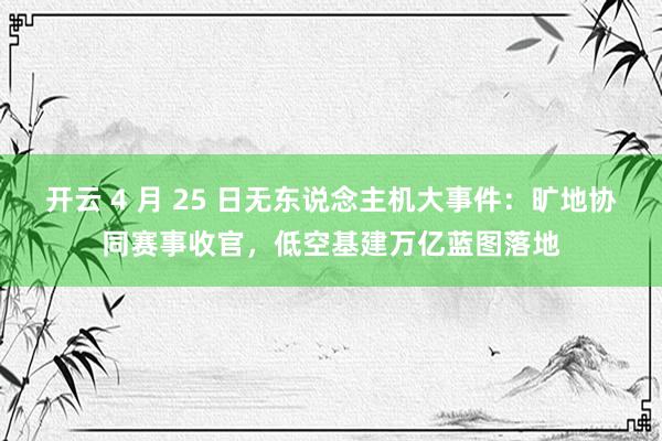 开云 4 月 25 日无东说念主机大事件：旷地协同赛事收官，低空基建万亿蓝图落地