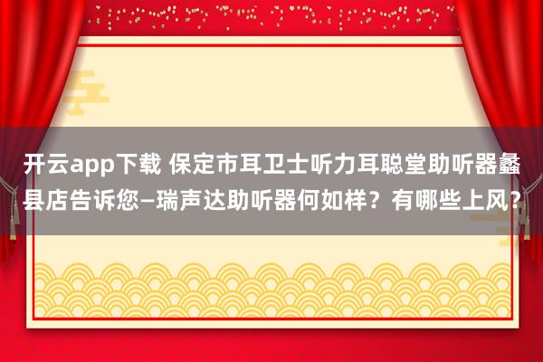 开云app下载 保定市耳卫士听力耳聪堂助听器蠡县店告诉您—瑞声达助听器何如样？有哪些上风？