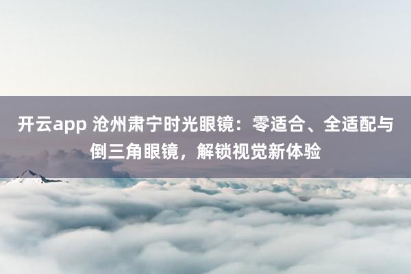 开云app 沧州肃宁时光眼镜：零适合、全适配与倒三角眼镜，解锁视觉新体验