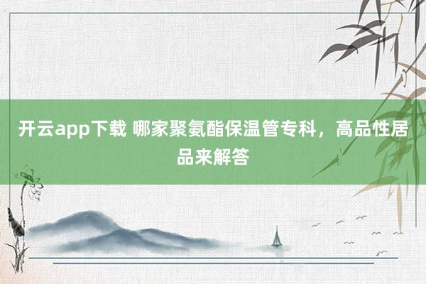 开云app下载 哪家聚氨酯保温管专科，高品性居品来解答