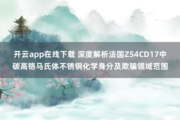 开云app在线下载 深度解析法国Z54CD17中碳高铬马氏体不锈钢化学身分及欺骗领域范围