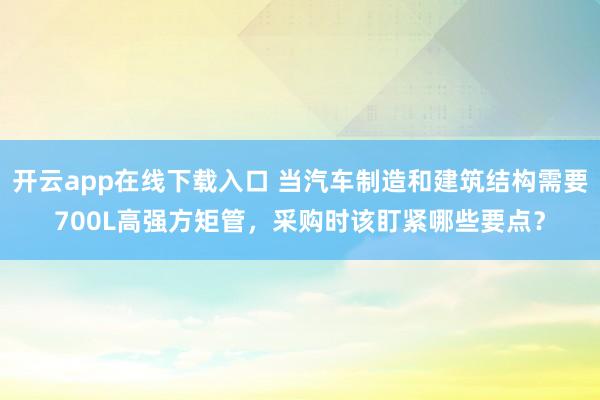 开云app在线下载入口 当汽车制造和建筑结构需要700L高强方矩管，采购时该盯紧哪些要点？