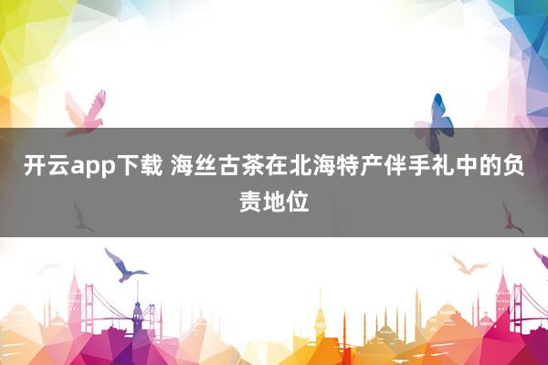 开云app下载 海丝古茶在北海特产伴手礼中的负责地位