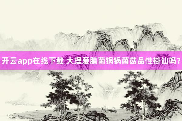 开云app在线下载 大理爱膳菌锅锅菌菇品性褂讪吗？
