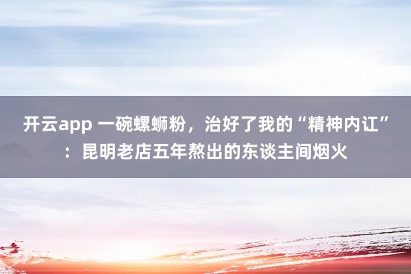 开云app 一碗螺蛳粉，治好了我的“精神内讧”：昆明老店五年熬出的东谈主间烟火