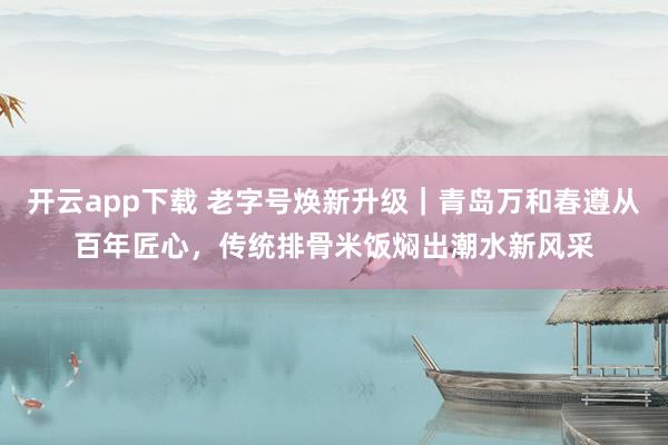 开云app下载 老字号焕新升级｜青岛万和春遵从百年匠心，传统排骨米饭焖出潮水新风采