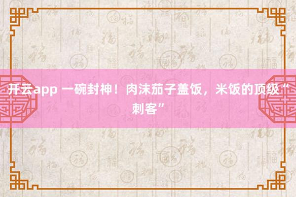开云app 一碗封神！肉沫茄子盖饭，米饭的顶级“刺客”