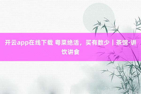 开云app在线下载 粤菜绝活，买有数少｜茶馆·讲饮讲食