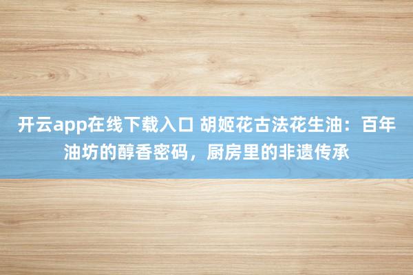 开云app在线下载入口 胡姬花古法花生油：百年油坊的醇香密码，厨房里的非遗传承