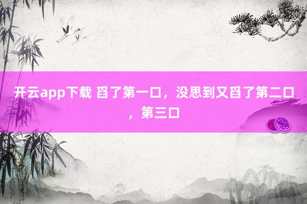开云app下载 舀了第一口，没思到又舀了第二口，第三口