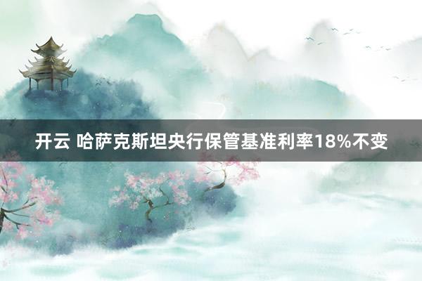 开云 哈萨克斯坦央行保管基准利率18%不变