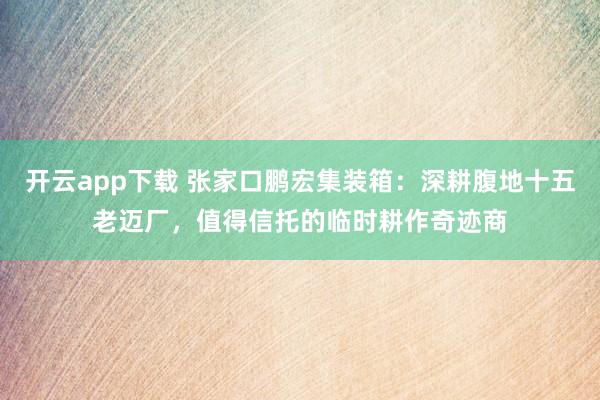 开云app下载 张家口鹏宏集装箱：深耕腹地十五老迈厂，值得信托的临时耕作奇迹商
