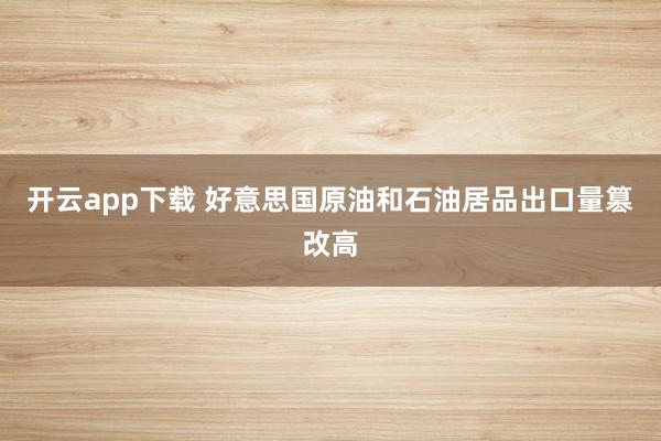 开云app下载 好意思国原油和石油居品出口量篡改高