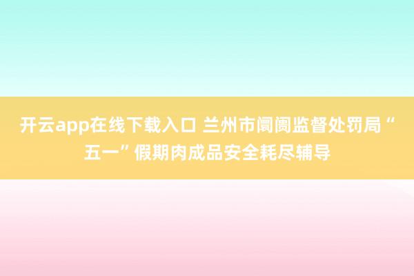开云app在线下载入口 兰州市阛阓监督处罚局“五一”假期肉成品安全耗尽辅导
