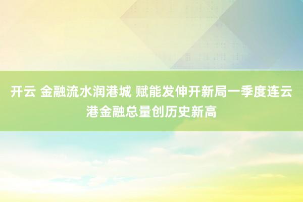 开云 金融流水润港城 赋能发伸开新局一季度连云港金融总量创历史新高