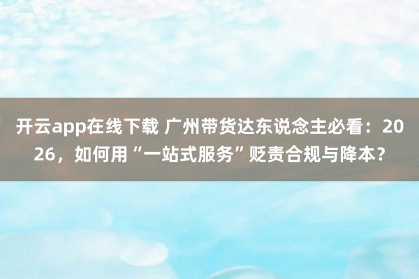 开云app在线下载 广州带货达东说念主必看：2026，如何用“一站式服务”贬责合规与降本？