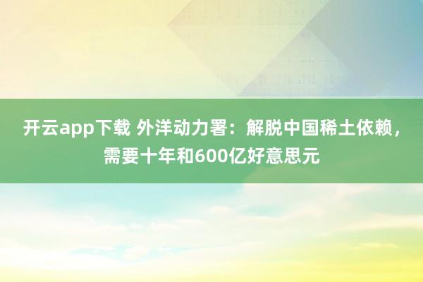 开云app下载 外洋动力署：解脱中国稀土依赖，需要十年和600亿好意思元
