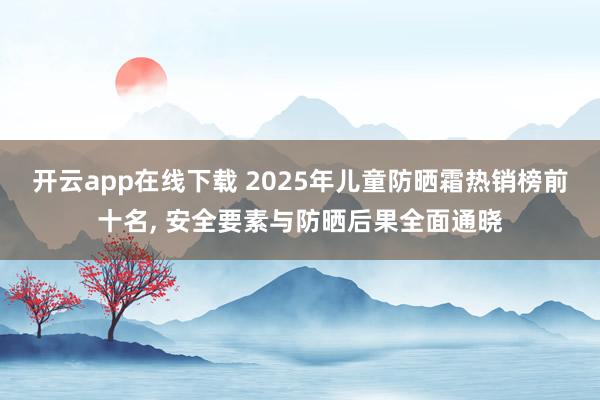 开云app在线下载 2025年儿童防晒霜热销榜前十名， 安全要素与防晒后果全面通晓